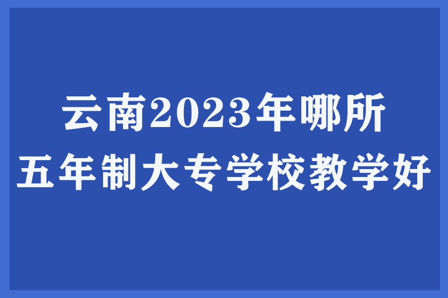 云南2023年哪所五年制大专学校教学好